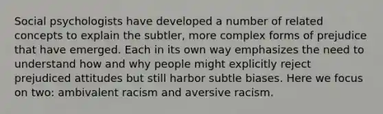 Social psychologists have developed a number of related concepts to explain the subtler, more complex forms of prejudice that have emerged. Each in its own way emphasizes the need to understand how and why people might explicitly reject prejudiced attitudes but still harbor subtle biases. Here we focus on two: ambivalent racism and aversive racism.