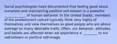 Social psychologists have documented that feeling good about ourselves and maintaining positive self-esteem is a powerful _____________ of human behavior. In the United States, members of the predominant culture typically think very highly of themselves and view themselves as good people who are above average on many desirable traits. Often, our behavior, attitudes, and beliefs are affected when we experience a _________ to our self-esteem or positive self-image.