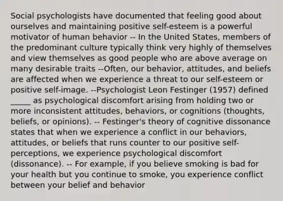 Social psychologists have documented that feeling good about ourselves and maintaining positive self-esteem is a powerful motivator of human behavior -- In the United States, members of the predominant culture typically think very highly of themselves and view themselves as good people who are above average on many desirable traits --Often, our behavior, attitudes, and beliefs are affected when we experience a threat to our self-esteem or positive self-image. --Psychologist Leon Festinger (1957) defined _____ as psychological discomfort arising from holding two or more inconsistent attitudes, behaviors, or cognitions (thoughts, beliefs, or opinions). -- Festinger's theory of cognitive dissonance states that when we experience a conflict in our behaviors, attitudes, or beliefs that runs counter to our positive self-perceptions, we experience psychological discomfort (dissonance). -- For example, if you believe smoking is bad for your health but you continue to smoke, you experience conflict between your belief and behavior