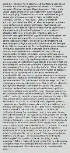 Social psychologists have documented that feeling good about ourselves and maintaining positive self-esteem is a powerful motivator of human behavior (Tavris & Aronson, 2008). In the United States, members of the predominant culture typically think very highly of themselves and view themselves as good people who are above average on many desirable traits (Ehrlinger, Gilovich, & Ross, 2005). Often, our behavior, attitudes, and beliefs are affected when we experience a threat to our self-esteem or positive self-image. Psychologist Leon Festinger (1957) defined cognitive dissonance as psychological discomfort arising from holding two or more inconsistent attitudes, behaviors, or cognitions (thoughts, beliefs, or opinions). Festinger's theory of cognitive dissonance states that when we experience a conflict in our behaviors, attitudes, or beliefs that runs counter to our positive self-perceptions, we experience psychological discomfort (dissonance). For example, if you believe smoking is bad for your health but you continue to smoke, you experience conflict between your belief and behavior. Later research documented that only conflicting cognitions that threaten individuals' positive self-image cause dissonance (Greenwald & Ronis, 1978). Additional research found that dissonance is not only psychologically uncomfortable but also can cause physiological arousal (Croyle & Cooper, 1983) and activate regions of the brain important in emotions and cognitive functioning (van Veen, Krug, Schooler, & Carter, 2009). When we experience cognitive dissonance, we are motivated to decrease it because it is psychologically, physically, and mentally uncomfortable. We can reduce cognitive dissonance by bringing our cognitions, attitudes, and behaviors in line—that is, making them harmonious. This can be done in different ways, such as: -changing our discrepant behavior (e.g., stop smoking), -changing our cognitions through rationalization or denial (e.g., telling ourselves that health risks can be reduced by smoking filtered cigarettes), -adding a new cognition (e.g., "Smoking suppresses my appetite so I don't become overweight, which is good for my health."). A classic example of cognitive dissonance is John, a 20-year-old who enlists in the military. During boot camp he is awakened at 5:00 a.m., is chronically sleep deprived, yelled at, covered in sand flea bites, physically bruised and battered, and mentally exhausted (Figure 12.12). It gets worse. Recruits that make it to week 11 of boot camp have to do 54 hours of continuous training. Not surprisingly, John is miserable. No one likes to be miserable. In this type of situation, people can change their beliefs, their attitudes, or their behaviors. The last option, a change of behaviors, is not available to John. He has signed on to the military for four years, and he cannot legally leave. If John keeps thinking about how miserable he is, it is going to be a very long four years. He will be in a constant state of cognitive dissonance. As an alternative to this misery, John can change his beliefs or attitudes. He can tell himself, "I am becoming stronger, healthier, and sharper. I am learning discipline and how to defend myself and my country. What I am doing is really important." If this is his belief, he will realize that he is becoming stronger through his challenges. He then will feel better and not experience cognitive dissonance, which is an uncomfortable state.