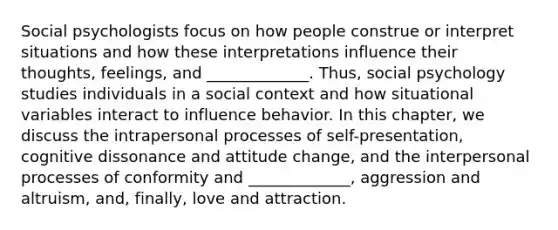 Social psychologists focus on how people construe or interpret situations and how these interpretations influence their thoughts, feelings, and _____________. Thus, social psychology studies individuals in a social context and how situational variables interact to influence behavior. In this chapter, we discuss the intrapersonal processes of self-presentation, cognitive dissonance and attitude change, and the interpersonal processes of conformity and _____________, aggression and altruism, and, finally, love and attraction.