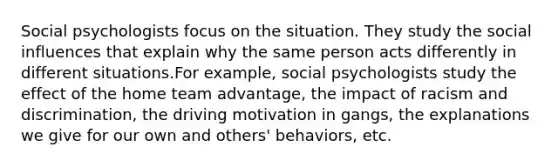 Social psychologists focus on the situation. They study the social influences that explain why the same person acts differently in different situations.For example, social psychologists study the effect of the home team advantage, the impact of racism and discrimination, the driving motivation in gangs, the explanations we give for our own and others' behaviors, etc.