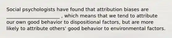 Social psychologists have found that attribution biases are ______________________ , which means that we tend to attribute our own good behavior to dispositional factors, but are more likely to attribute others' good behavior to environmental factors.