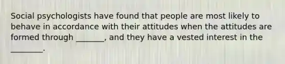 Social psychologists have found that people are most likely to behave in accordance with their attitudes when the attitudes are formed through _______, and they have a vested interest in the ________.