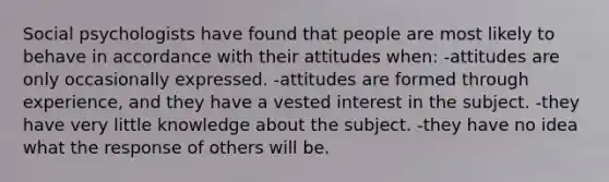 Social psychologists have found that people are most likely to behave in accordance with their attitudes when: -attitudes are only occasionally expressed. -attitudes are formed through experience, and they have a vested interest in the subject. -they have very little knowledge about the subject. -they have no idea what the response of others will be.