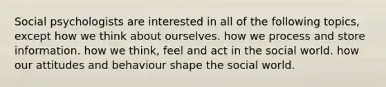 Social psychologists are interested in all of the following topics, except how we think about ourselves. how we process and store information. how we think, feel and act in the social world. how our attitudes and behaviour shape the social world.