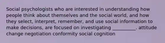 Social psychologists who are interested in understanding how people think about themselves and the social world, and how they select, interpret, remember, and use social information to make decisions, are focused on investigating __________. attitude change negotiation conformity social cognition