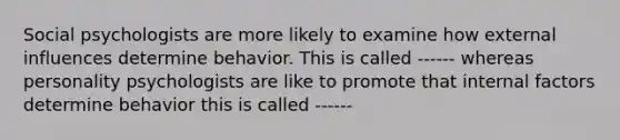 Social psychologists are more likely to examine how external influences determine behavior. This is called ------ whereas personality psychologists are like to promote that internal factors determine behavior this is called ------