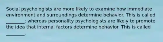 Social psychologists are more likely to examine how immediate environment and surroundings determine behavior. This is called ________; whereas personality psychologists are likely to promote the idea that internal factors determine behavior. This is called ________.