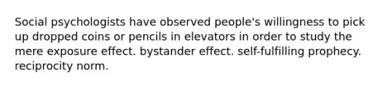 Social psychologists have observed people's willingness to pick up dropped coins or pencils in elevators in order to study the mere exposure effect. bystander effect. self-fulfilling prophecy. reciprocity norm.