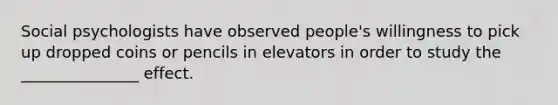 Social psychologists have observed people's willingness to pick up dropped coins or pencils in elevators in order to study the _______________ effect.