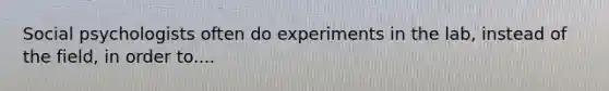 Social psychologists often do experiments in the lab, instead of the field, in order to....