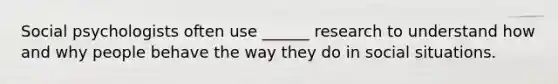 Social psychologists often use ______ research to understand how and why people behave the way they do in social situations.