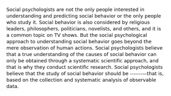 Social psychologists are not the only people interested in understanding and predicting social behavior or the only people who study it. Social behavior is also considered by religious leaders, philosophers, politicians, novelists, and others, and it is a common topic on TV shows. But the social psychological approach to understanding social behavior goes beyond the mere observation of human actions. Social psychologists believe that a true understanding of the causes of social behavior can only be obtained through a systematic scientific approach, and that is why they conduct scientific research. Social psychologists believe that the study of social behavior should be -------—that is, based on the collection and systematic analysis of observable data.