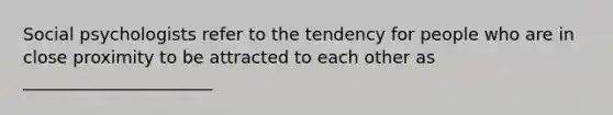 Social psychologists refer to the tendency for people who are in close proximity to be attracted to each other as ______________________