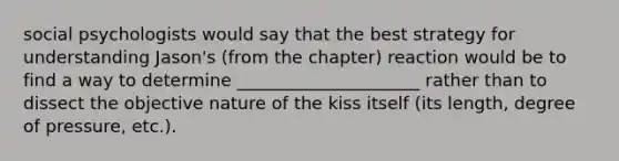 social psychologists would say that the best strategy for understanding Jason's (from the chapter) reaction would be to find a way to determine _____________________ rather than to dissect the objective nature of the kiss itself (its length, degree of pressure, etc.).