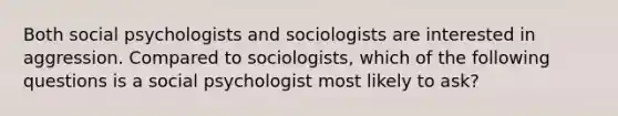 Both social psychologists and sociologists are interested in aggression. Compared to sociologists, which of the following questions is a social psychologist most likely to ask?