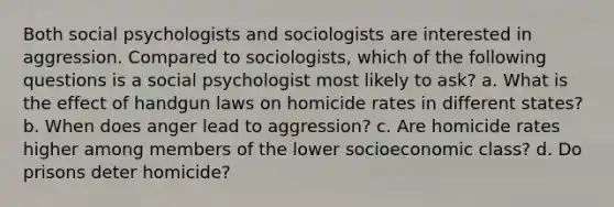 Both social psychologists and sociologists are interested in aggression. Compared to sociologists, which of the following questions is a social psychologist most likely to ask? a. What is the effect of handgun laws on homicide rates in different states? b. When does anger lead to aggression? c. Are homicide rates higher among members of the lower socioeconomic class? d. Do prisons deter homicide?