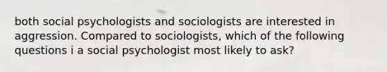 both social psychologists and sociologists are interested in aggression. Compared to sociologists, which of the following questions i a social psychologist most likely to ask?