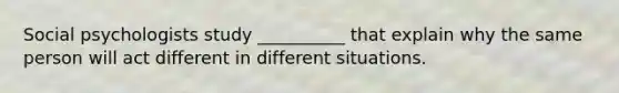 Social psychologists study __________ that explain why the same person will act different in different situations.