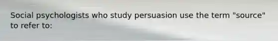 Social psychologists who study persuasion use the term "source" to refer to: