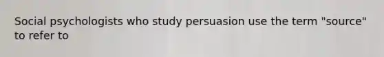 Social psychologists who study persuasion use the term "source" to refer to