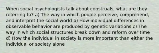 When social psychologists talk about construals, what are they referring to? a) The way in which people perceive, comprehend, and interpret the social world b) How individual differences in observable behavior are produced by genetic variations c) The way in which social structures break down and reform over time d) How the individual in society is more important than either the individual or society alone