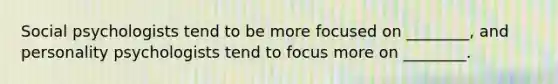 Social psychologists tend to be more focused on ________, and personality psychologists tend to focus more on ________.