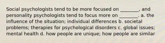 Social psychologists tend to be more focused on ________, and personality psychologists tend to focus more on ________. a. the influence of the situation; individual differences b. societal problems; therapies for psychological disorders c. global issues; mental health d. how people are unique; how people are similar