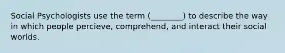 Social Psychologists use the term (________) to describe the way in which people percieve, comprehend, and interact their social worlds.