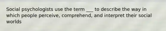 Social psychologists use the term ___ to describe the way in which people perceive, comprehend, and interpret their social worlds