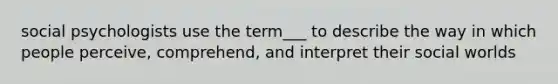 social psychologists use the term___ to describe the way in which people perceive, comprehend, and interpret their social worlds