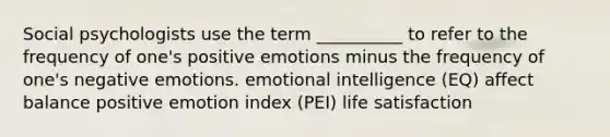 Social psychologists use the term __________ to refer to the frequency of one's positive emotions minus the frequency of one's negative emotions. emotional intelligence (EQ) affect balance positive emotion index (PEI) life satisfaction