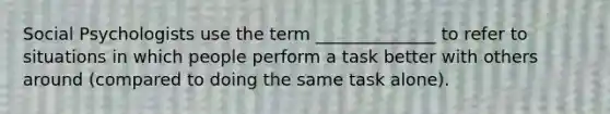 Social Psychologists use the term ______________ to refer to situations in which people perform a task better with others around (compared to doing the same task alone).