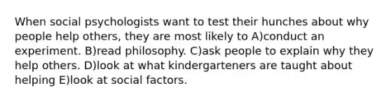 When social psychologists want to test their hunches about why people help others, they are most likely to A)conduct an experiment. B)read philosophy. C)ask people to explain why they help others. D)look at what kindergarteners are taught about helping E)look at social factors.