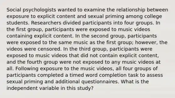 Social psychologists wanted to examine the relationship between exposure to explicit content and sexual priming among college students. Researchers divided participants into four groups. In the first group, participants were exposed to music videos containing explicit content. In the second group, participants were exposed to the same music as the first group; however, the videos were censored. In the third group, participants were exposed to music videos that did not contain explicit content, and the fourth group were not exposed to any music videos at all. Following exposure to the music videos, all four groups of participants completed a timed word completion task to assess sexual priming and additional questionnaires. What is the independent variable in this study?