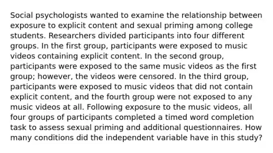 Social psychologists wanted to examine the relationship between exposure to explicit content and sexual priming among college students. Researchers divided participants into four different groups. In the first group, participants were exposed to music videos containing explicit content. In the second group, participants were exposed to the same music videos as the first group; however, the videos were censored. In the third group, participants were exposed to music videos that did not contain explicit content, and the fourth group were not exposed to any music videos at all. Following exposure to the music videos, all four groups of participants completed a timed word completion task to assess sexual priming and additional questionnaires. How many conditions did the independent variable have in this study?