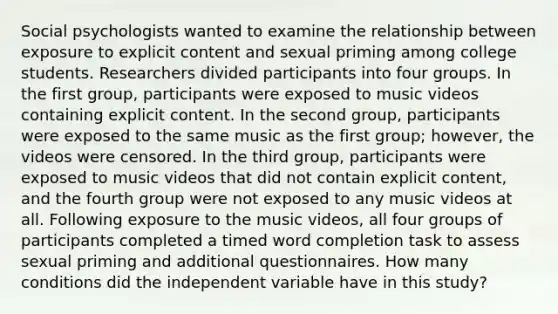 Social psychologists wanted to examine the relationship between exposure to explicit content and sexual priming among college students. Researchers divided participants into four groups. In the first group, participants were exposed to music videos containing explicit content. In the second group, participants were exposed to the same music as the first group; however, the videos were censored. In the third group, participants were exposed to music videos that did not contain explicit content, and the fourth group were not exposed to any music videos at all. Following exposure to the music videos, all four groups of participants completed a timed word completion task to assess sexual priming and additional questionnaires. How many conditions did the independent variable have in this study?