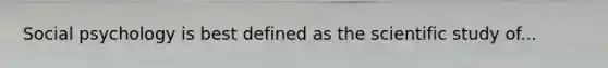 Social psychology is best defined as the scientific study of...