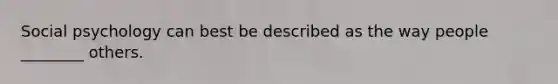 Social psychology can best be described as the way people ________ others.