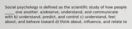 Social psychology is defined as the scientific study of how people _____ one another. a)observe, understand, and communicate with b) understand, predict, and control c) understand, feel about, and behave toward d) think about, influence, and relate to