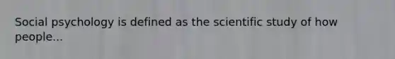 Social psychology is defined as the scientific study of how people...
