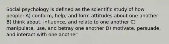 Social psychology is defined as the scientific study of how people: A) conform, help, and form attitudes about one another B) think about, influence, and relate to one another C) manipulate, use, and betray one another D) motivate, persuade, and interact with one another