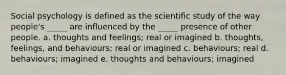 Social psychology is defined as the scientific study of the way people's _____ are influenced by the _____ presence of other people. a. thoughts and feelings; real or imagined b. thoughts, feelings, and behaviours; real or imagined c. behaviours; real d. behaviours; imagined e. thoughts and behaviours; imagined