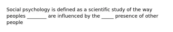 Social psychology is defined as a scientific study of the way peoples ________ are influenced by the _____ presence of other people