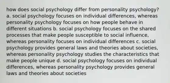 how does social psychology differ from personality psychology? a. social psychology focuses on individual differences, whereas personality psychology focuses on how people behave in different situations b. social psychology focuses on the shared processes that make people susceptible to social influence, whereas personality focuses on individual differences c. social psychology provides general laws and theories about societies, whereas personality psychology studies the characteristics that make people unique d. social psychology focuses on individual differences, whereas personality psychology provides general laws and theories about societies