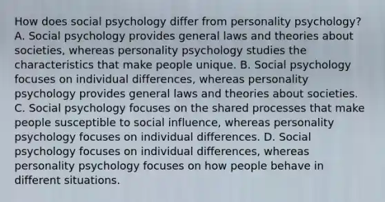 How does social psychology differ from personality psychology? A. Social psychology provides general laws and theories about societies, whereas personality psychology studies the characteristics that make people unique. B. Social psychology focuses on individual differences, whereas personality psychology provides general laws and theories about societies. C. Social psychology focuses on the shared processes that make people susceptible to social influence, whereas personality psychology focuses on individual differences. D. Social psychology focuses on individual differences, whereas personality psychology focuses on how people behave in different situations.