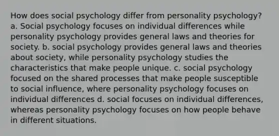 How does social psychology differ from personality psychology? a. Social psychology focuses on individual differences while personality psychology provides general laws and theories for society. b. social psychology provides general laws and theories about society, while personality psychology studies the characteristics that make people unique. c. social psychology focused on the shared processes that make people susceptible to social influence, where personality psychology focuses on individual differences d. social focuses on individual differences, whereas personality psychology focuses on how people behave in different situations.