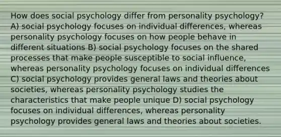 How does social psychology differ from personality psychology? A) social psychology focuses on individual differences, whereas personality psychology focuses on how people behave in different situations B) social psychology focuses on the shared processes that make people susceptible to social influence, whereas personality psychology focuses on individual differences C) social psychology provides general laws and theories about societies, whereas personality psychology studies the characteristics that make people unique D) social psychology focuses on individual differences, whereas personality psychology provides general laws and theories about societies.