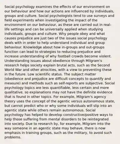 Social psychology examines the effects of our environment on our behaviour and how our actions are influenced by individuals, groups and culture. Social psychologists tend to use surveys and field experiments when investigating the impact of the environment on our behaviour, as these are carried out in real-life settings and can be universally applied when studying individuals, groups and culture. Why people obey and what causes prejudice are just two of the issues social psychology deals with in order to help understand individual and group behaviour. Knowledge about how in-groups and out-groups function can lead to strategies to reducing prejudice and increase understanding of why football crowds become violent. Understanding issues about obedience through Milgram's research helps society explain brutal acts, such as the Second World War and other atrocities, with a view to preventing these in the future. Low scientific status. The subject matter (obedience and prejudice are difficult concepts to quantify and measure) and methods such as self-reports are subjective. Social psychology topics are less quantifiable, less certain and more qualitative, so explanations may not have the definite evidence that is found in other topics. For example, Milgram's agency theory uses the concept of the agentic versus autonomous state, but cannot predict who or why some individuals will slip into an agentic state while others remain autonomous. Social psychology has helped to develop constructive/positive ways to help those suffering from mental disorders to be reintegrated into society. Due to research by, for example, Milgram into the way someone in an agentic state may behave, there is now emphasis in training groups, such as the military, to avoid such problems.